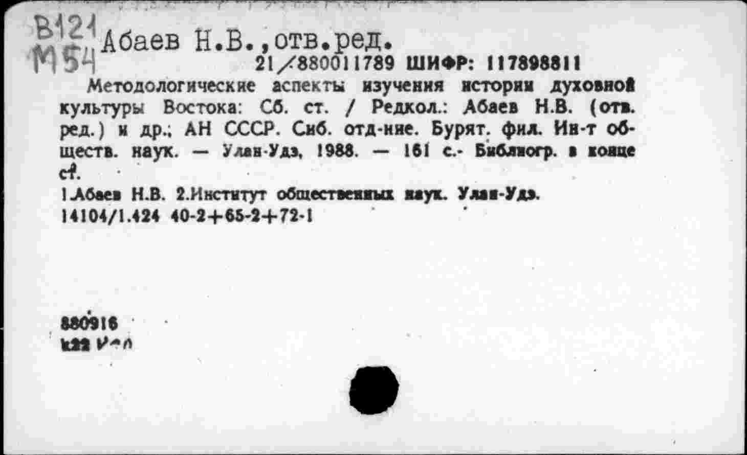 ﻿Й^Лбаев Н.В. »отв.ред.
-	21/880011789 ШИФР: 117898811
Методологические аспекты изучения истории духовно* культуры Востока: Сб. ст. / Редкол.: Абаев Н.В. (отв. ред.) и др.; АН СССР. Сиб. отд-ние. Бурят, фил. Ин-т обществ. наук. — УлавУдэ, 1988. — 181 с.- Библвогр. в конце с?.
1 Абаев Н.В. 2.Институт общественных наук. Улаа-Удэ.
14104/1.424 40-2+65-2+72-1
*80916
КМ Р-л